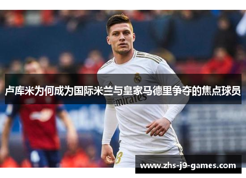 卢库米为何成为国际米兰与皇家马德里争夺的焦点球员