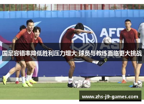 国足容错率降低胜利压力增大 球员与教练面临更大挑战