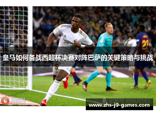 皇马如何备战西超杯决赛对阵巴萨的关键策略与挑战