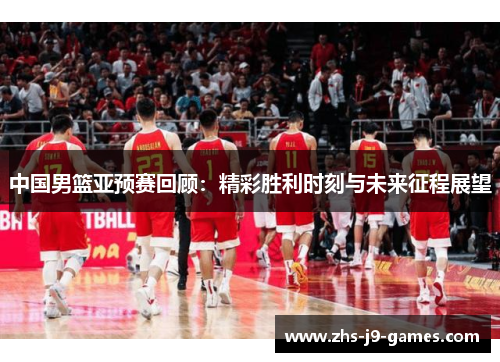 中国男篮亚预赛回顾：精彩胜利时刻与未来征程展望