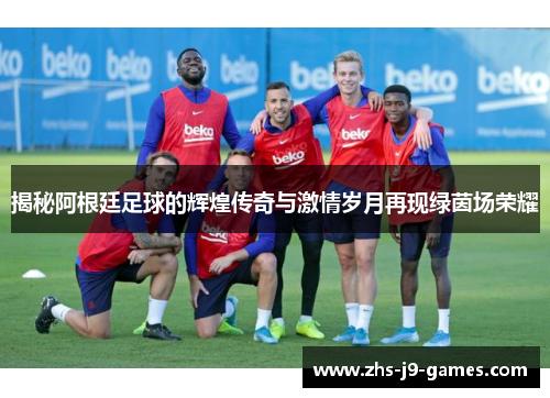 揭秘阿根廷足球的辉煌传奇与激情岁月再现绿茵场荣耀