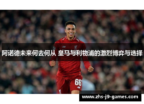 阿诺德未来何去何从 皇马与利物浦的激烈博弈与选择