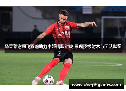 马莱莱谢鹏飞双响助力中超精彩对决 展现顶级射术与团队默契