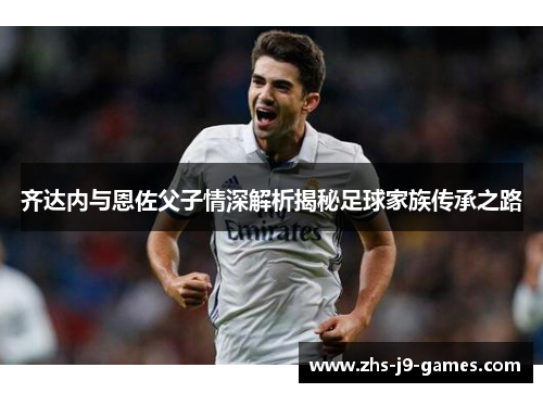 齐达内与恩佐父子情深解析揭秘足球家族传承之路