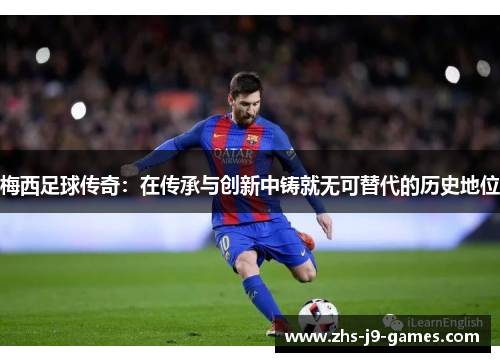 梅西足球传奇:在传承与创新中铸就无可替代的历史地位 梅西足球传奇:在传承与创新中铸就无可替代的历史地位