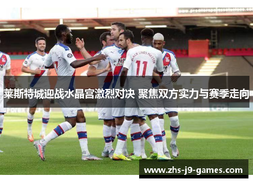 莱斯特城迎战水晶宫激烈对决 聚焦双方实力与赛季走向 莱斯特城迎战水晶宫激烈对决 聚焦双方实力与赛季走向