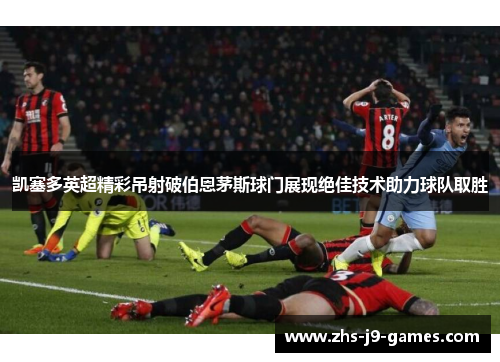 凯塞多英超精彩吊射破伯恩茅斯球门展现绝佳技术助力球队取胜 凯塞多英超精彩吊射破伯恩茅斯球门展现绝佳技术助力球队取胜