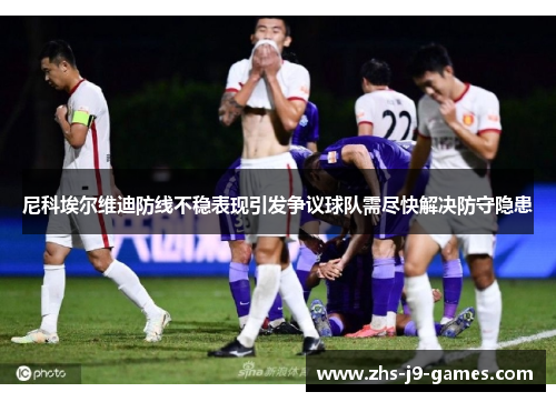 尼科埃尔维迪防线不稳表现引发争议球队需尽快解决防守隐患 尼科埃尔维迪防线不稳表现引发争议球队需尽快解决防守隐患