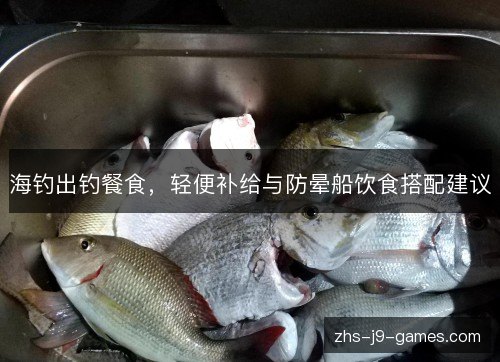 海钓出钓餐食,轻便补给与防晕船饮食搭配建议 海钓出钓餐食,轻便补给与防晕船饮食搭配建议