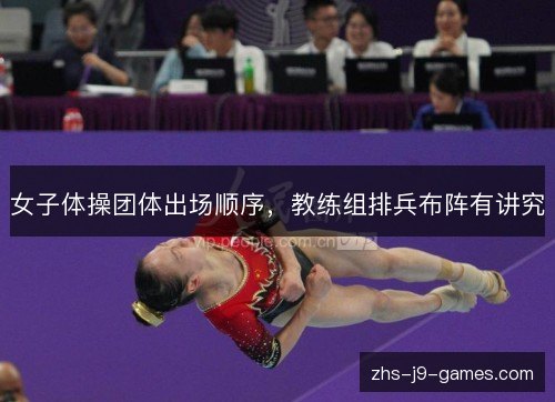 女子体操团体出场顺序,教练组排兵布阵有讲究 女子体操团体出场顺序,教练组排兵布阵有讲究