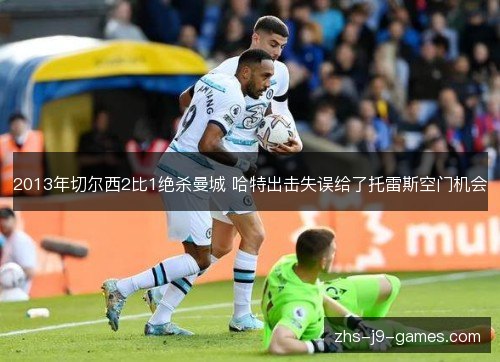 2013年切尔西2比1绝杀曼城 哈特出击失误给了托雷斯空门机会 2013年切尔西2比1绝杀曼城 哈特出击失误给了托雷斯空门机会